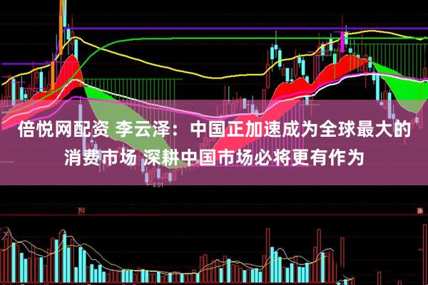 倍悦网配资 李云泽：中国正加速成为全球最大的消费市场 深耕中国市场必将更有作为