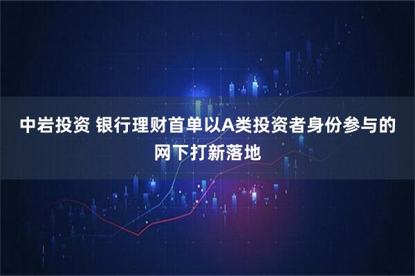 中岩投资 银行理财首单以A类投资者身份参与的网下打新落地