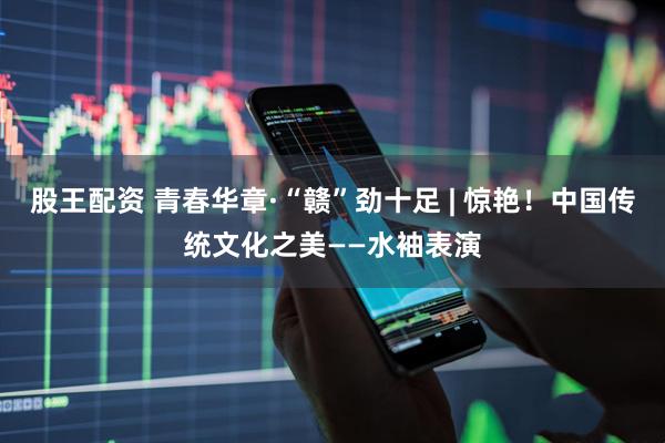 股王配资 青春华章·“赣”劲十足 | 惊艳！中国传统文化之美——水袖表演