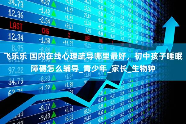 飞乐乐 国内在线心理疏导哪里最好，初中孩子睡眠障碍怎么辅导_青少年_家长_生物钟