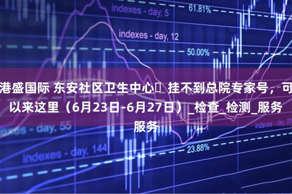 港盛国际 东安社区卫生中心▷挂不到总院专家号，可以来这里（6月23日-6月27日）_检查_检测_服务