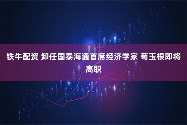 铁牛配资 卸任国泰海通首席经济学家 荀玉根即将离职