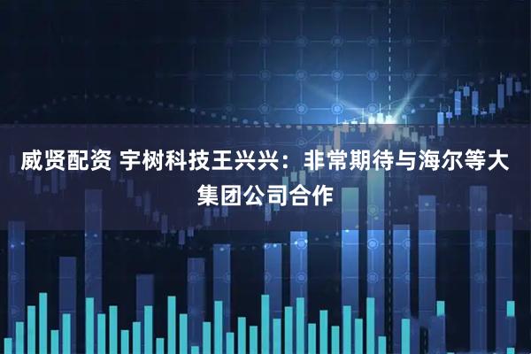 威贤配资 宇树科技王兴兴：非常期待与海尔等大集团公司合作