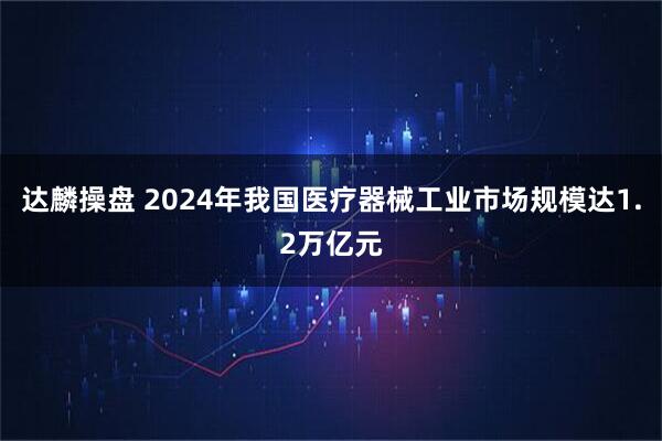 达麟操盘 2024年我国医疗器械工业市场规模达1.2万亿元