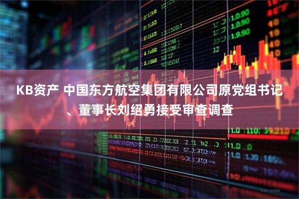 KB资产 中国东方航空集团有限公司原党组书记、董事长刘绍勇接受审查调查