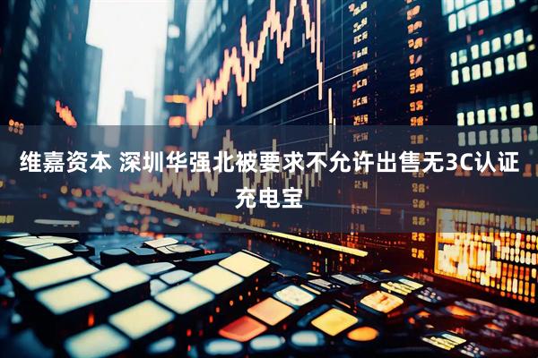 维嘉资本 深圳华强北被要求不允许出售无3C认证充电宝