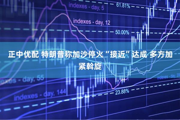 正中优配 特朗普称加沙停火“接近”达成 多方加紧斡旋