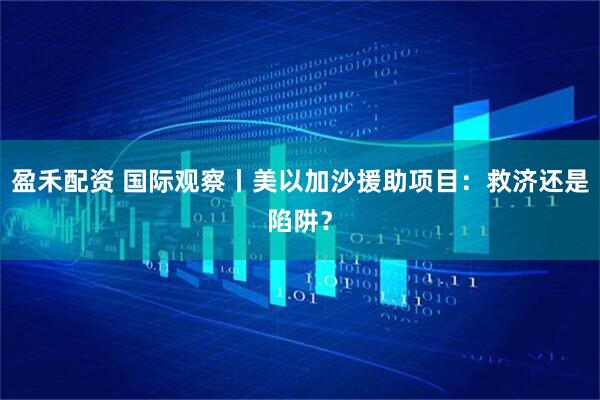 盈禾配资 国际观察丨美以加沙援助项目：救济还是陷阱？