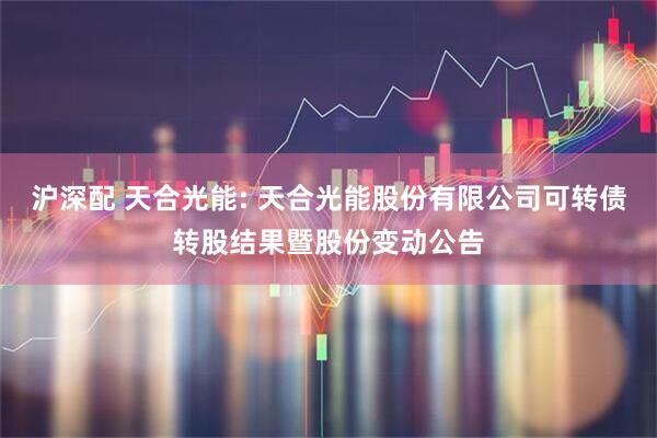 沪深配 天合光能: 天合光能股份有限公司可转债转股结果暨股份变动公告