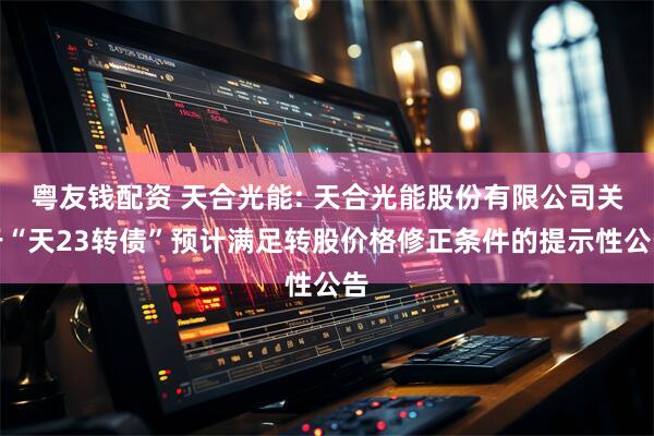 粤友钱配资 天合光能: 天合光能股份有限公司关于“天23转债”预计满足转股价格修正条件的提示性公告
