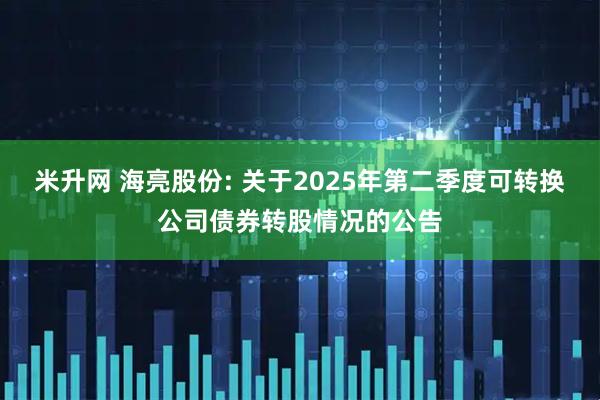 米升网 海亮股份: 关于2025年第二季度可转换公司债券转股情况的公告