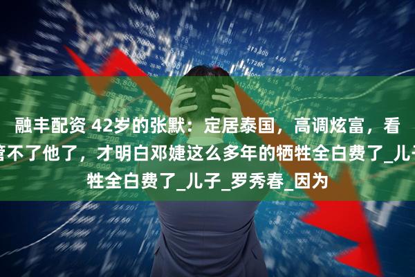 融丰配资 42岁的张默：定居泰国，高调炫富，看到连张国立也管不了他了，才明白邓婕这么多年的牺牲全白费了_儿子_罗秀春_因为