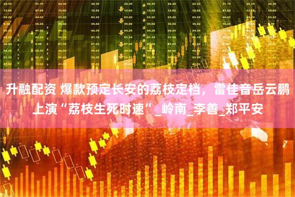 升融配资 爆款预定长安的荔枝定档，雷佳音岳云鹏上演“荔枝生死时速”_岭南_李善_郑平安