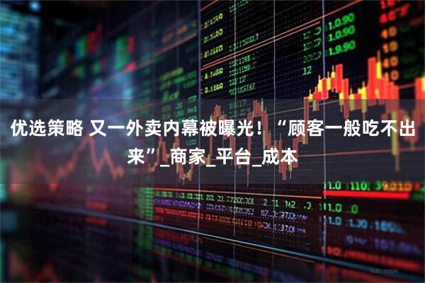 优选策略 又一外卖内幕被曝光！“顾客一般吃不出来”_商家_平台_成本