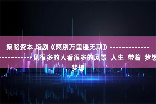 策略资本 短剧《离别万里遥无期》------------------------见很多的人看很多的风景_人生_带着_梦想