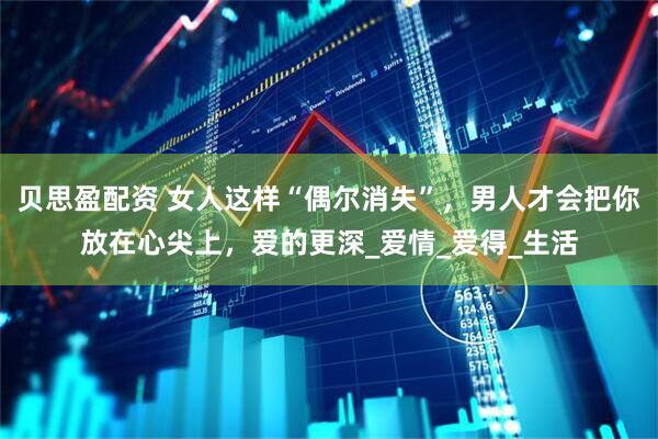 贝思盈配资 女人这样“偶尔消失”，男人才会把你放在心尖上，爱的更深_爱情_爱得_生活