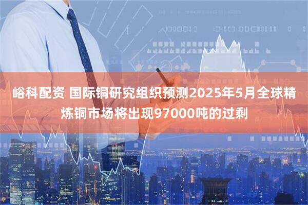 峪科配资 国际铜研究组织预测2025年5月全球精炼铜市场将出现97000吨的过剩
