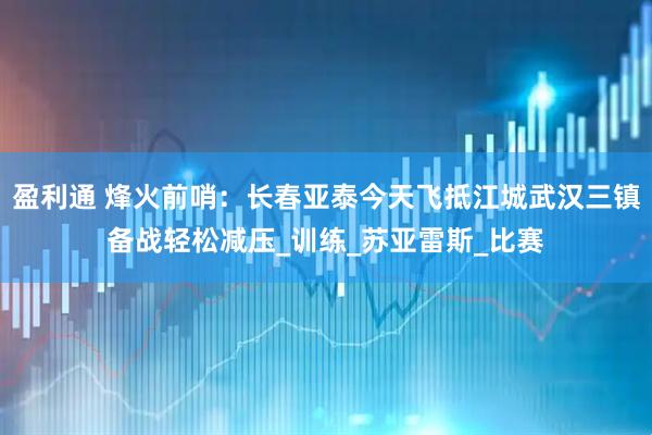 盈利通 烽火前哨：长春亚泰今天飞抵江城武汉三镇备战轻松减压_训练_苏亚雷斯_比赛