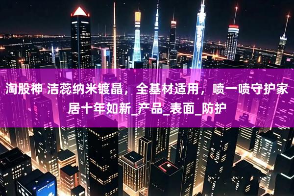 淘股神 洁蕊纳米镀晶，全基材适用，喷一喷守护家居十年如新_产品_表面_防护