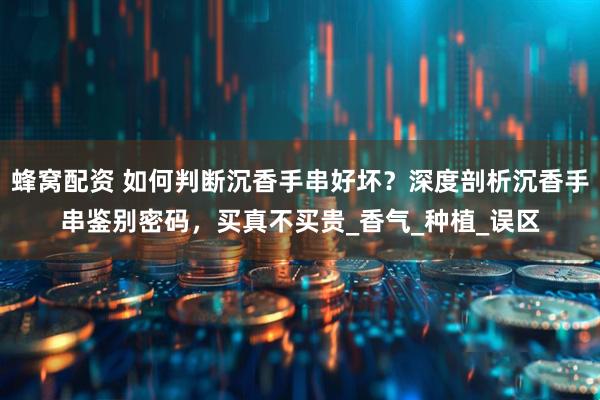 蜂窝配资 如何判断沉香手串好坏？深度剖析沉香手串鉴别密码，买真不买贵_香气_种植_误区