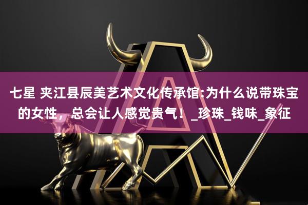 七星 夹江县辰美艺术文化传承馆:为什么说带珠宝的女性，总会让人感觉贵气！_珍珠_钱味_象征