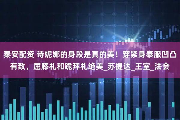 秦安配资 诗妮娜的身段是真的美！穿紧身泰服凹凸有致，屈膝礼和跪拜礼绝美_苏提达_王室_法会