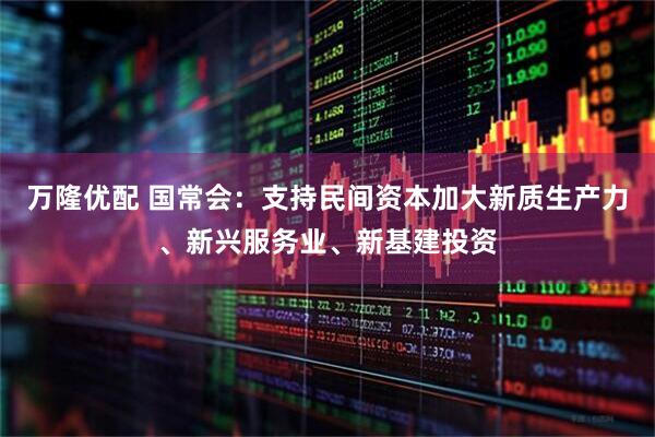万隆优配 国常会：支持民间资本加大新质生产力、新兴服务业、新基建投资