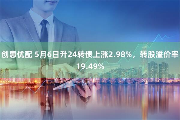 创惠优配 5月6日升24转债上涨2.98%，转股溢价率19.49%