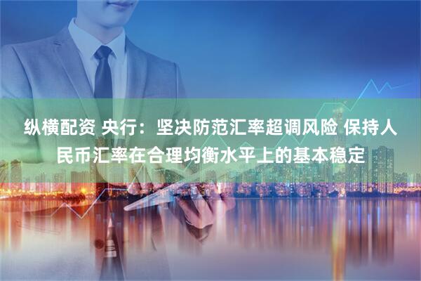 纵横配资 央行：坚决防范汇率超调风险 保持人民币汇率在合理均衡水平上的基本稳定