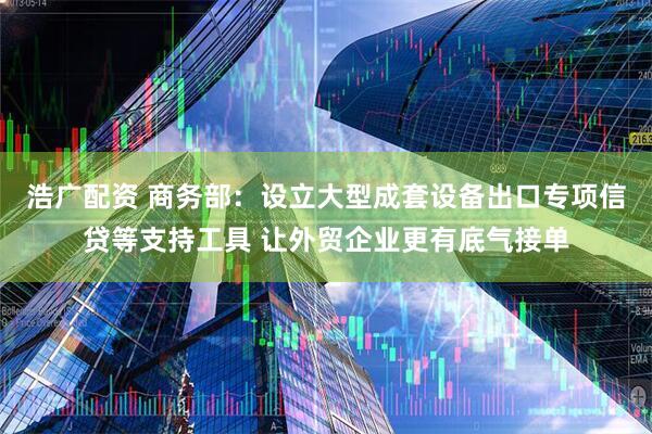 浩广配资 商务部：设立大型成套设备出口专项信贷等支持工具 让外贸企业更有底气接单