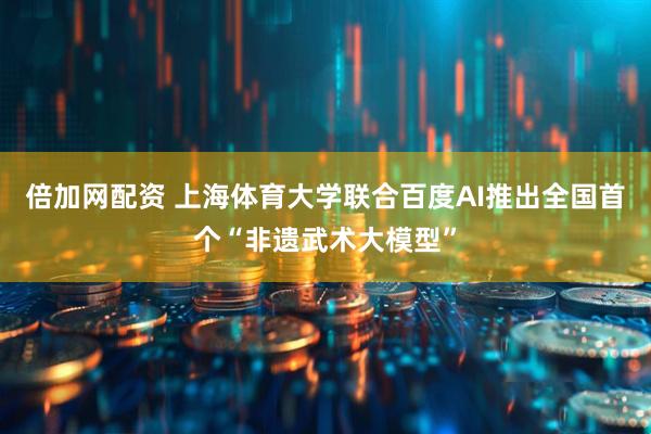 倍加网配资 上海体育大学联合百度AI推出全国首个“非遗武术大模型”