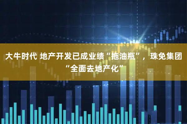 大牛时代 地产开发已成业绩“拖油瓶”,珠免集团“全面去地产化”