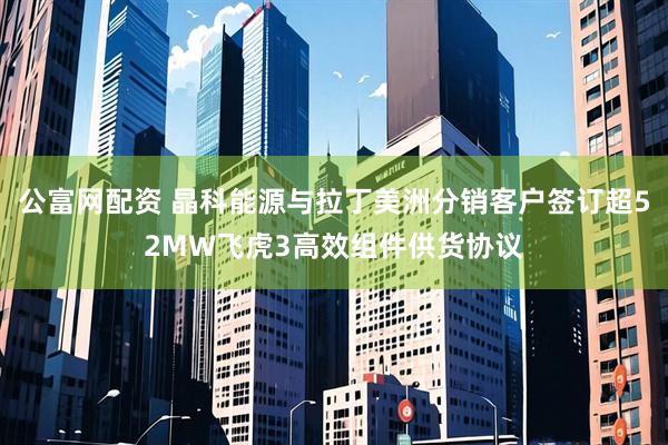 公富网配资 晶科能源与拉丁美洲分销客户签订超52MW飞虎3高效组件供货协议