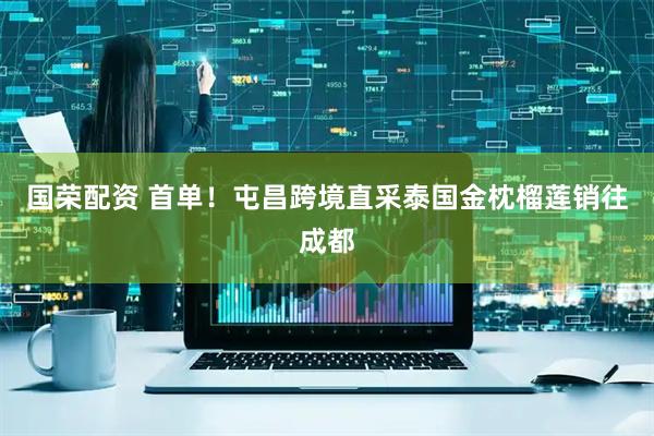 国荣配资 首单！屯昌跨境直采泰国金枕榴莲销往成都